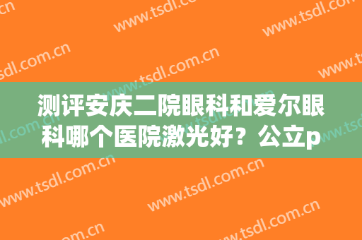测评安庆二院眼科和爱尔眼科哪个医院激光好？公立pk私立哪家胜出？(重庆眼视光眼科医院和爱尔眼科哪个好)