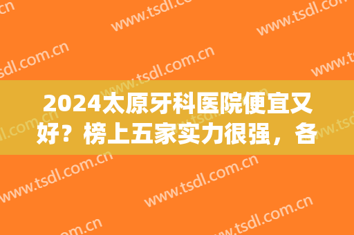 2024太原牙科医院便宜又好？榜上五家实力很强，各家优势一一盘点~(太原哪家医院牙科比较好收费低)