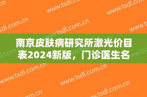 南京皮肤病研究所激光价目表2024新版，门诊医生名单+激光美肤案例效果