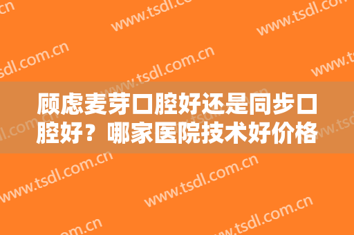 顾虑麦芽口腔好还是同步口腔好？哪家医院技术好价格又便宜？本文详解
