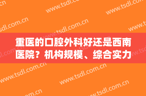 重医的口腔外科好还是西南医院？机构规模、综合实力、医生实力比拼！(重医口腔哪个分院好)