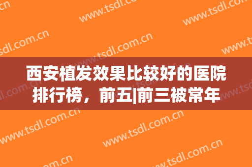 西安植发效果比较好的医院排行榜，前五|前三被常年霸占，看看哪家值得选择？