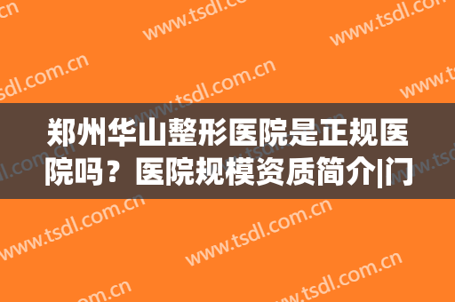 郑州华山整形医院是正规医院吗？医院规模资质简介|门诊医生名单|整形效果