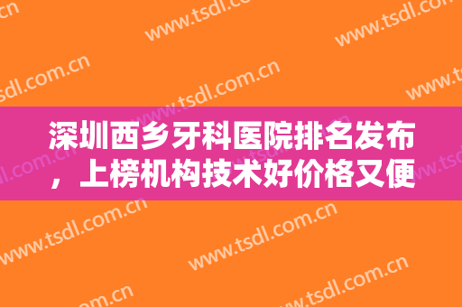 深圳西乡牙科医院排名发布，上榜机构技术好价格又便宜，本地人强推！