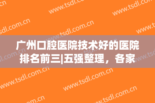 广州口腔医院技术好的医院排名前三|五强整理，各家傍身技术详情介绍，Pick哪家？
