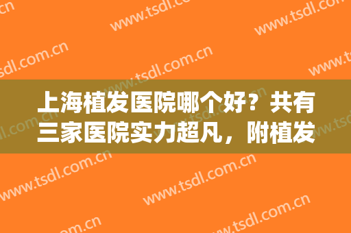 上海植发医院哪个好？共有三家医院实力超凡，附植发案例效果~(上海哪家医院的植发做的比较好)