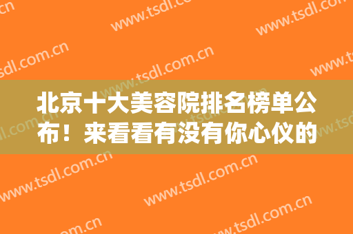 北京十大美容院排名榜单公布！来看看有没有你心仪的医院吧！(北京最大的美容医院)