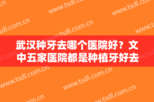 武汉种牙去哪个医院好？文中五家医院都是种植牙好去处，本地人都爱去~