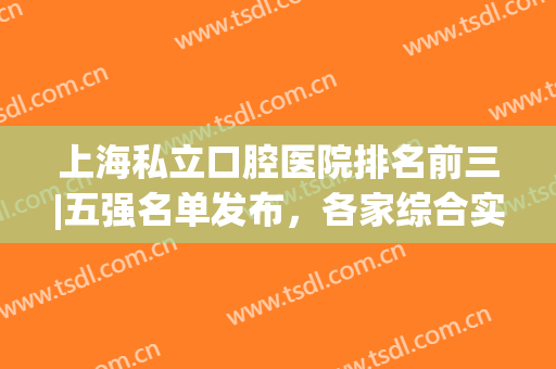 上海私立口腔医院排名前三|五强名单发布，各家综合实力挨个点评，看中哪家？