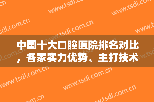 中国十大口腔医院排名对比，各家实力优势、主打技术特色、口碑评价分析~