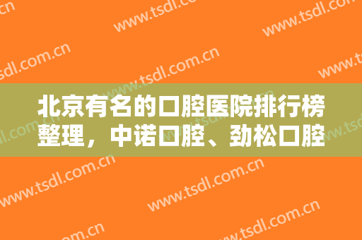 北京有名的口腔医院排行榜整理，中诺口腔、劲松口腔、圣贝口腔各家优势分析~