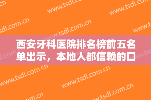 西安牙科医院排名榜前五名单出示，本地人都信赖的口碑机构，任你选~