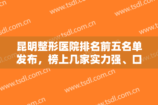 昆明整形医院排名前五名单发布，榜上几家实力强、口碑好，你看中了哪家？
