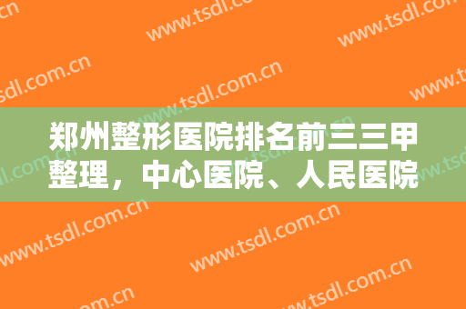 郑州整形医院排名前三三甲整理，中心医院、人民医院、市五医院成功上榜！