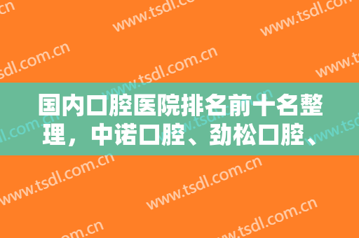 国内口腔医院排名前十名整理，中诺口腔、劲松口腔、雅悦口腔都成功上榜~