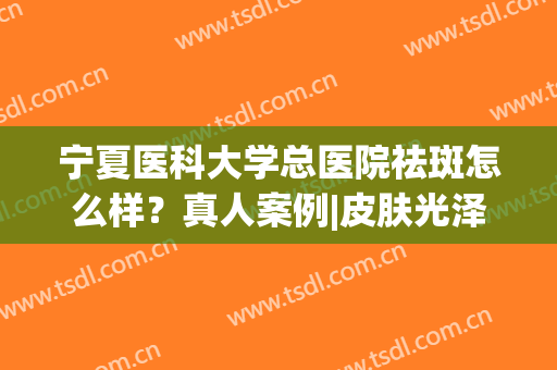 宁夏医科大学总医院祛斑怎么样？真人案例|皮肤光泽度提升(宁夏附院皮肤科哪个大夫看的好)