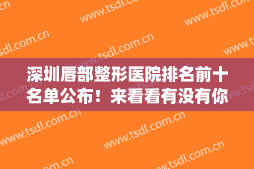 深圳唇部整形医院排名前十名单公布！来看看有没有你选中的医院吧(深圳哪家医院整嘴唇比较好)