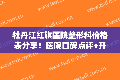 牡丹江红旗医院整形科价格表分享！医院口碑点评+开设特色项目盘点(牡丹江好整形医院)