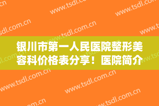银川市第一人民医院整形美容科价格表分享！医院简介+院内专家介绍(银川第一人民医院整形科怎么样)