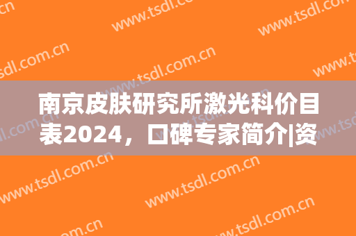 南京皮肤研究所激光科价目表2024，口碑专家简介|资质详情|激光祛斑效果