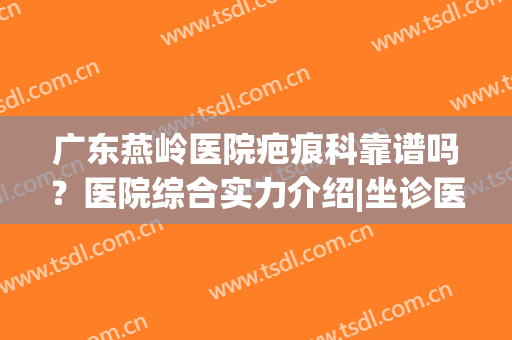 广东燕岭医院疤痕科靠谱吗？医院综合实力介绍|坐诊医生详情|祛疤案例反馈