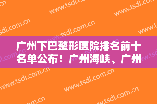 广州下巴整形医院排名前十名单公布！广州海峡、广州广大、广州华美等医院上榜！