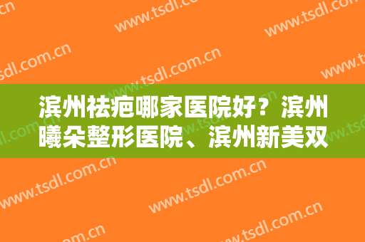 滨州祛疤哪家医院好？滨州曦朵整形医院、滨州新美双双上榜！速速收藏~