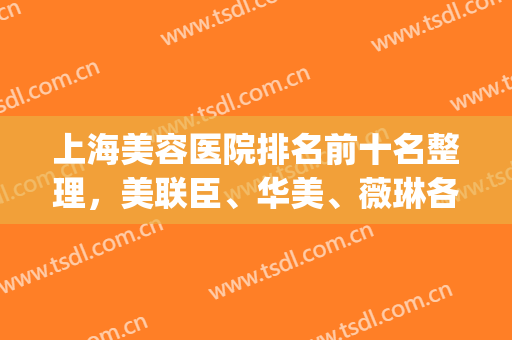 上海美容医院排名前十名整理，美联臣、华美、薇琳各家实力水平解析~(上海美容医院排名前十名公立)