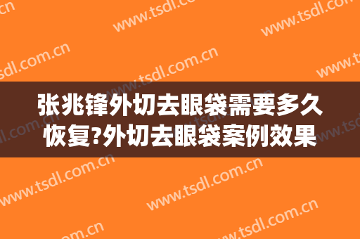 张兆锋外切去眼袋需要多久恢复?外切去眼袋案例效果对比图_上海市第一人民医院