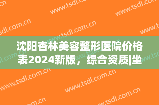 沈阳杏林美容整形医院价格表2024新版，综合资质|坐诊医生详情|隆胸案例