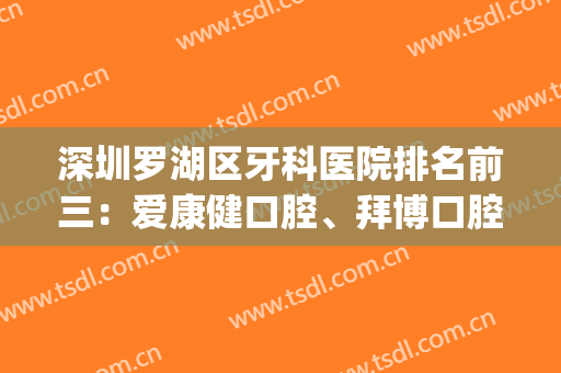 深圳罗湖区牙科医院排名前三：爱康健口腔、拜博口腔各家优势解析~(深圳罗湖牙科医院哪家最好)
