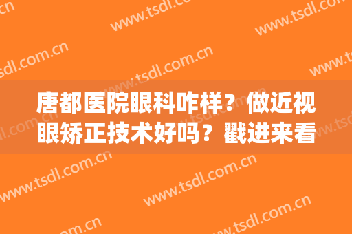 唐都医院眼科咋样？做近视眼矫正技术好吗？戳进来看！(唐县眼科医院怎么样)