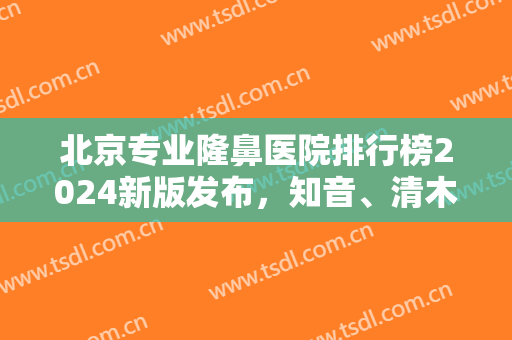 北京专业隆鼻医院排行榜2024新版发布，知音、清木、米扬丽格各家优势解析~