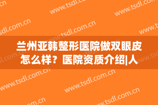 兰州亚韩整形医院做双眼皮怎么样？医院资质介绍|人气专辑信息|双眼皮案例