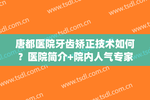 唐都医院牙齿矫正技术如何？医院简介+院内人气专家介绍！(唐都医院矫正牙齿费用)