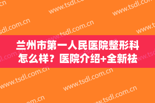 兰州市第一人民医院整形科怎么样？医院介绍+全新祛斑收费标准(兰州哪家医院整形做的好)