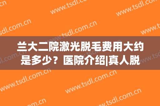 兰大二院激光脱毛费用大约是多少？医院介绍|真人脱毛效果图！(一般医院激光脱毛多少钱)
