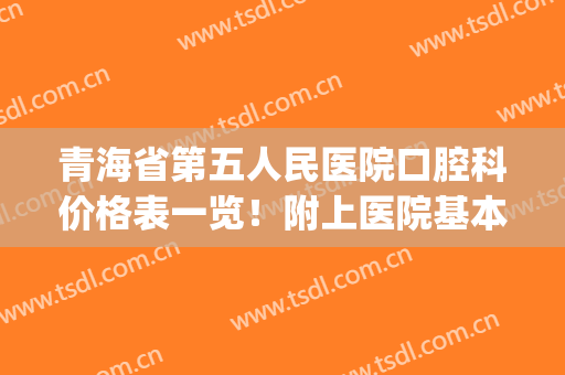 青海省第五人民医院口腔科价格表一览！附上医院基本资料介绍！(青海省第五人民医院电话号码是多少)
