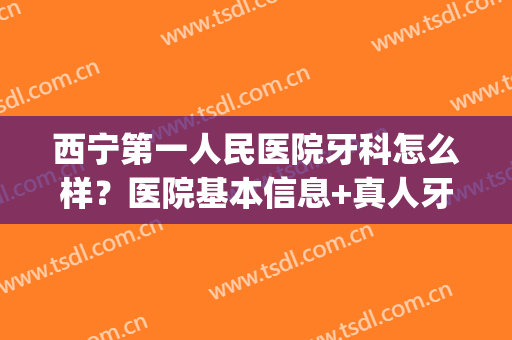 西宁第一人民医院牙科怎么样？医院基本信息+真人牙齿矫正案例(西宁市第二人民医院牙科怎么样)