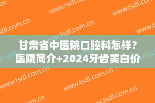 甘肃省中医院口腔科怎样？医院简介+2024牙齿美白价格表一览！(甘肃省中医院口腔科怎么样)