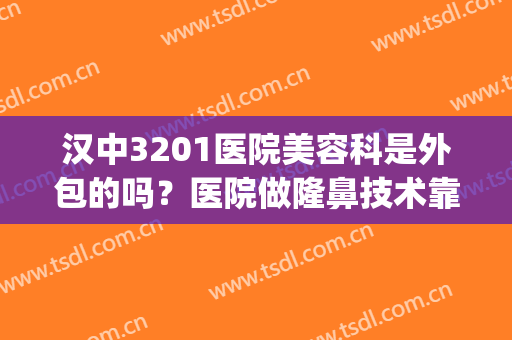 汉中3201医院美容科是外包的吗？医院做隆鼻技术靠谱吗？(汉中3201医院美容科怎么样)
