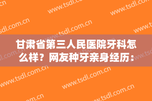 甘肃省第三人民医院牙科怎么样？网友种牙亲身经历：效果真心不错！(第三人民医院的牙科怎么样)
