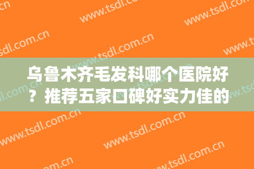 乌鲁木齐毛发科哪个医院好？推荐五家口碑好实力佳的医院！(乌鲁木齐哪个医院看脱发好)