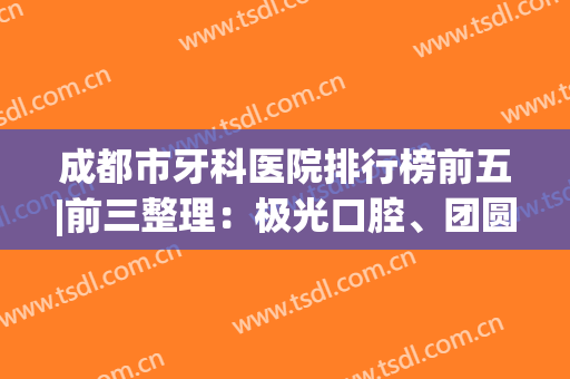 成都市牙科医院排行榜前五|前三整理：极光口腔、团圆口腔都是业界认可的~