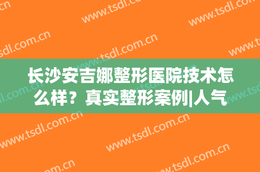 长沙安吉娜整形医院技术怎么样？真实整形案例|人气专家信息|真人评价展示