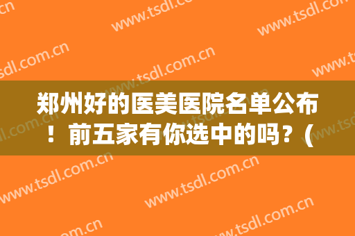 郑州好的医美医院名单公布！前五家有你选中的吗？(郑州市医美医院推荐)