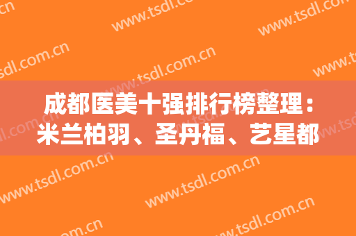 成都医美十强排行榜整理：米兰柏羽、圣丹福、艺星都是宝藏级机构~(成都医美医院排名前十强)