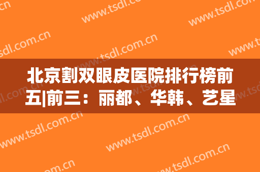 北京割双眼皮医院排行榜前五|前三：丽都、华韩、艺星都是整形好去处！(北京哪个整容医院做双眼皮好)