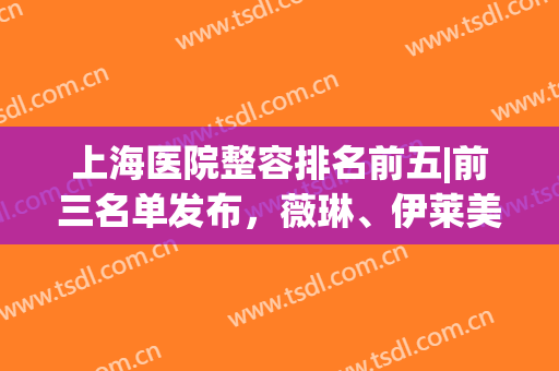 上海医院整容排名前五|前三名单发布，薇琳、伊莱美、时光整形常年上榜！