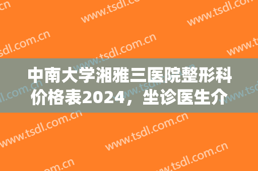 中南大学湘雅三医院整形科价格表2024，坐诊医生介绍|祛斑真实效果展示